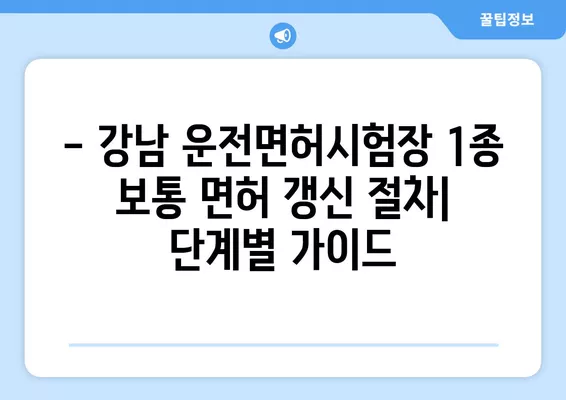 강남운전면허시험장 1종 보통 면허 갱신 완벽 가이드| 비용, 준비물, 절차 상세 설명 | 운전면허 갱신, 면허증 갱신, 강남 운전면허 시험장