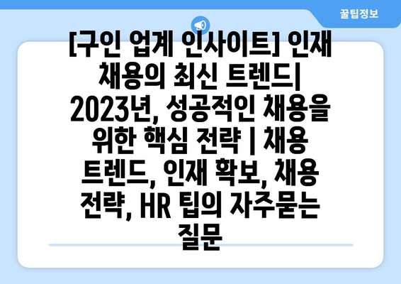 [구인 업계 인사이트] 인재 채용의 최신 트렌드| 2023년, 성공적인 채용을 위한 핵심 전략 | 채용 트렌드, 인재 확보, 채용 전략, HR 팁