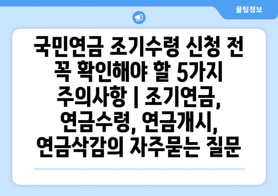 국민연금 조기수령 신청 전 꼭 확인해야 할 5가지 주의사항 | 조기연금, 연금수령, 연금개시, 연금삭감