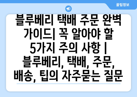 블루베리 택배 주문 완벽 가이드| 꼭 알아야 할 5가지 주의 사항 | 블루베리, 택배, 주문, 배송, 팁