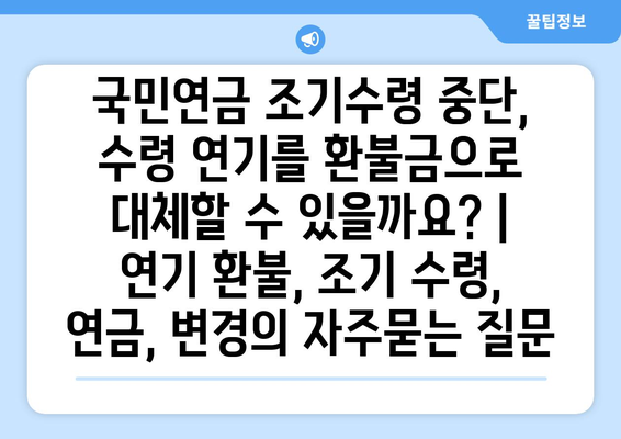 국민연금 조기수령 중단, 수령 연기를 환불금으로 대체할 수 있을까요? | 연기 환불, 조기 수령, 연금, 변경