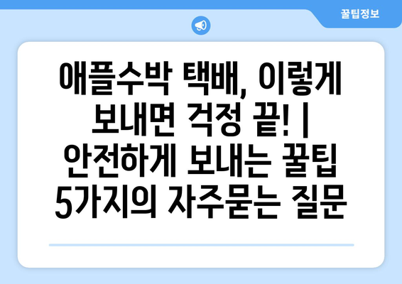 애플수박 택배, 이렇게 보내면 걱정 끝! | 안전하게 보내는 꿀팁 5가지