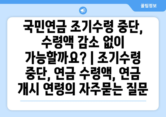 국민연금 조기수령 중단, 수령액 감소 없이 가능할까요? | 조기수령 중단, 연금 수령액, 연금 개시 연령