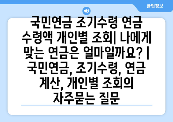 국민연금 조기수령 연금 수령액 개인별 조회| 나에게 맞는 연금은 얼마일까요? | 국민연금, 조기수령, 연금 계산, 개인별 조회